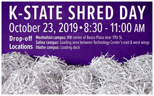 K-State Shred Day<br /> October 23, 2019<br /> 8:30 - 11:00 a.m.<br /> Manhattan campus: NW corner of Bosco Plaza near 17th St.<br /> Salina campus: Loading area between Technology Center’s east &amp; west wings<br /> Olathe campus: Loading dock